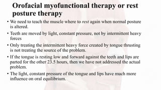 Orofacial myofunctional therapy or rest
posture therapy
• We need to teach the muscle where to rest again when normal posture
is altered.
• Teeth are moved by light, constant pressure, not by intermittent heavy
forces
• Only treating the intermittent heavy force created by tongue thrusting
is not treating the source of the problem.
• If the tongue is resting low and forward against the teeth and lips are
parted for the other 23.5 hours, then we have not addressed the actual
problem.
• The light, constant pressure of the tongue and lips have much more
influence on oral equilibrium.
 