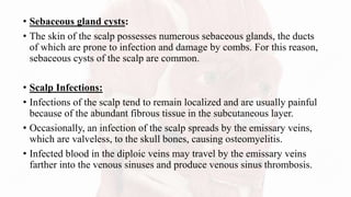 • Sebaceous gland cysts:
• The skin of the scalp possesses numerous sebaceous glands, the ducts
of which are prone to infection and damage by combs. For this reason,
sebaceous cysts of the scalp are common.
• Scalp Infections:
• Infections of the scalp tend to remain localized and are usually painful
because of the abundant fibrous tissue in the subcutaneous layer.
• Occasionally, an infection of the scalp spreads by the emissary veins,
which are valveless, to the skull bones, causing osteomyelitis.
• Infected blood in the diploic veins may travel by the emissary veins
farther into the venous sinuses and produce venous sinus thrombosis.
 
