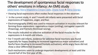The development of spontaneous facial responses to
others’ emotions in infancy: An EMG study
Jakob Kaiser, Maria Magdalena Crespo-Llado, Chiara Turati & Elena Geangu
• Viewing facial expressions often evokes facial responses in the observer.
• In the current study, 4- and 7-month old infants were presented with facial
expressions of happiness, anger, and fear.
• Electromyography (EMG) was used to measure activation in muscles relevant for
forming these expressions: zygomaticus major (smiling), corrugator supercilii
(frowning), and frontalis (forehead raising).
• The results indicated no selective activation of the facial muscles for the
expressions in 4-month-old infants.
• For 7-month-old infants, evidence for selective facial reactions was found
especially for happy (leading to increased zygomaticus major activation) and
fearful faces (leading to increased frontalis activation), while angry faces did not
show a clear differential response.
• Such mechanisms seem to undergo important developments at least until the
second half of the first year of life.
 