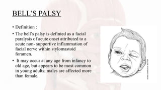 BELL’S PALSY
• Definition :
• The bell’s palsy is definied as a facial
paralysis of acute onset attributed to a
acute non- supportive inflammation of
facial nerve within stylomastoid
foramen.
• It may occur at any age from infancy to
old age, but appears to be most common
in young adults; males are affected more
than female.
 