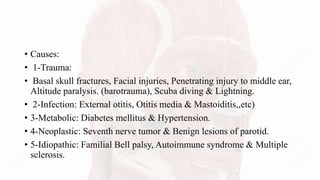 • Causes:
• 1-Trauma:
• Basal skull fractures, Facial injuries, Penetrating injury to middle ear,
Altitude paralysis. (barotrauma), Scuba diving & Lightning.
• 2-Infection: External otitis, Otitis media & Mastoiditis,,etc)
• 3-Metabolic: Diabetes mellitus & Hypertension.
• 4-Neoplastic: Seventh nerve tumor & Benign lesions of parotid.
• 5-Idiopathic: Familial Bell palsy, Autoimmune syndrome & Multiple
sclerosis.
 