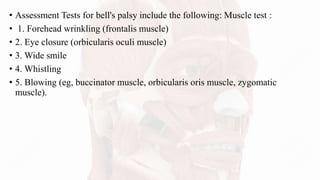 • Assessment Tests for bell's palsy include the following: Muscle test :
• 1. Forehead wrinkling (frontalis muscle)
• 2. Eye closure (orbicularis oculi muscle)
• 3. Wide smile
• 4. Whistling
• 5. Blowing (eg, buccinator muscle, orbicularis oris muscle, zygomatic
muscle).
 
