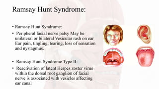 Ramsay Hunt Syndrome:
• Ramsay Hunt Syndrome:
• Peripheral facial nerve palsy May be
unilateral or bilateral Vesicular rash on ear
Ear pain, tingling, tearing, loss of sensation
and nystagmus.
• Ramsay Hunt Syndrome Type II:
• Reactivation of latent Herpes zoster virus
within the dorsal root ganglion of facial
nerve is associated with vesicles affecting
ear canal
 