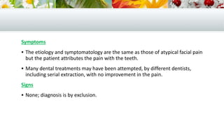 Symptoms
 The etiology and symptomatology are the same as those of atypical facial pain
but the patient attributes the pain with the teeth.
 Many dental treatments may have been attempted, by different dentists,
including serial extraction, with no improvement in the pain.
Signs
 None; diagnosis is by exclusion.
 