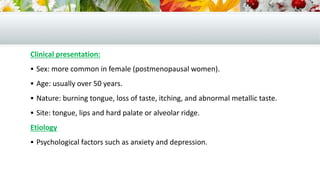 Clinical presentation:
 Sex: more common in female (postmenopausal women).
 Age: usually over 50 years.
 Nature: burning tongue, loss of taste, itching, and abnormal metallic taste.
 Site: tongue, lips and hard palate or alveolar ridge.
Etiology
 Psychological factors such as anxiety and depression.
 