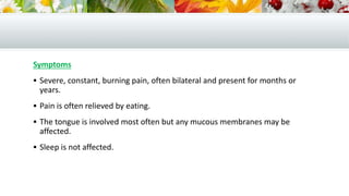 Symptoms
 Severe, constant, burning pain, often bilateral and present for months or
years.
 Pain is often relieved by eating.
 The tongue is involved most often but any mucous membranes may be
affected.
 Sleep is not affected.
 