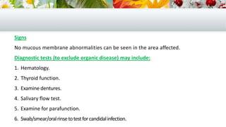 Signs
No mucous membrane abnormalities can be seen in the area affected.
Diagnostic tests (to exclude organic disease) may include:
1. Hematology.
2. Thyroid function.
3. Examine dentures.
4. Salivary flow test.
5. Examine for parafunction.
6. Swab/smear/oralrinsetotestforcandidalinfection.
 