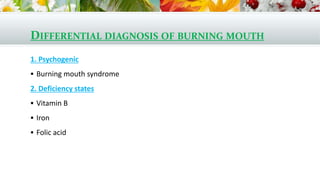 DIFFERENTIAL DIAGNOSIS OF BURNING MOUTH
1. Psychogenic
 Burning mouth syndrome
2. Deficiency states
 Vitamin B
 Iron
 Folic acid
 