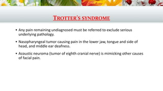 TROTTER'S SYNDROME
 Any pain remaining undiagnosed must be referred to exclude serious
underlying pathology.
 Nasopharyngeal tumor causing pain in the lower jaw, tongue and side of
head, and middle ear deafness.
 Acoustic neuroma (tumor of eighth cranial nerve) is mimicking other causes
of facial pain.
 