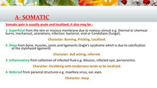 A- SOMATIC
Somatic pain is usually acute and localized, it also may be :
1. Superficial from the skin or mucous membrane due to noxious stimuli e.g. thermal or chemical
burns, mechanical, ulcerations, infection: bacterial, viral or Candidiasis (fungal).
Character: Burning, Pricking, Localized.
2. Deep from bone, muscles, joints and ligaments (Eagle’s syndrome which is due to calcification
of the stylohyoid ligament)
Character: dull aching, referred.
3. Inflammatory from collection of infected fluid e.g. Abscess, infected cyst, pericoronitis.
Character: throbbing with tenderness tends to be localized.
4. Referred from paraoral structures e.g. maxillary sinus, ear, eyes.
Character: deep
 