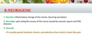 B-NEUROGENIC
1. Neuritis: inflammatory change of the nerves. (burning sensation)
2. Neuralgia: pain along the course of the nerve caused by vascular spasm and CNS
diseases
3. Vascular.
It’s usually poorly localized, chronic, preceded by minor electric shock like pain
 