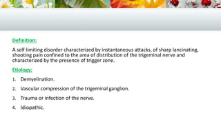 Definition:
A self limiting disorder characterized by instantaneous attacks, of sharp lancinating,
shooting pain confined to the area of distribution of the trigeminal nerve and
characterized by the presence of trigger zone.
Etiology:
1. Demyelination.
2. Vascular compression of the trigeminal ganglion.
3. Trauma or infection of the nerve.
4. Idiopathic.
 
