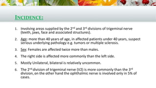 INCIDENCE:
1. Involving areas supplied by the 2nd and 3rd divisions of trigeminal nerve
(teeth, jaws, face and associated structures).
2. Age: more than 40 years of age, in affected patients under 40 years, suspect
serious underlying pathology e.g. tumors or multiple sclerosis.
3. Sex: Females are affected twice more than males.
4. The right side is affected more commonly than the left side.
5. Mostly Unilateral, bilateral is relatively uncommon.
6. The 2nd division of trigeminal nerve (V2) is more commonly than the 3rd
division, on the other hand the ophthalmic nerve is involved only in 5% of
cases.
 