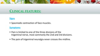 CLINICAL FEATURES:
Signs
 Spasmodic contraction of face muscles.
Symptoms
 Pain is limited to one of the three divisions of the
trigeminal nerve, most commonly the 2nd and 3rd divisions.
 The pain of trigeminal neuralgia never crosses the midline.
 