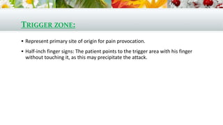 TRIGGER ZONE:
 Represent primary site of origin for pain provocation.
 Half-inch finger signs: The patient points to the trigger area with his finger
without touching it, as this may precipitate the attack.
 