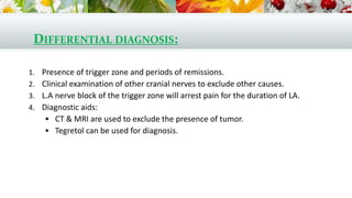 DIFFERENTIAL DIAGNOSIS:
1. Presence of trigger zone and periods of remissions.
2. Clinical examination of other cranial nerves to exclude other causes.
3. L.A nerve block of the trigger zone will arrest pain for the duration of LA.
4. Diagnostic aids:
 CT & MRI are used to exclude the presence of tumor.
 Tegretol can be used for diagnosis.
 