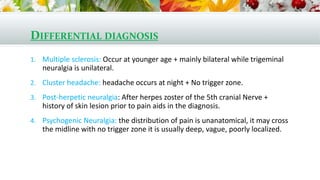 DIFFERENTIAL DIAGNOSIS
1. Multiple sclerosis: Occur at younger age + mainly bilateral while trigeminal
neuralgia is unilateral.
2. Cluster headache: headache occurs at night + No trigger zone.
3. Post-herpetic neuralgia: After herpes zoster of the 5th cranial Nerve +
history of skin lesion prior to pain aids in the diagnosis.
4. Psychogenic Neuralgia: the distribution of pain is unanatomical, it may cross
the midline with no trigger zone it is usually deep, vague, poorly localized.
 