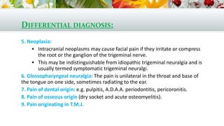 DIFFERENTIAL DIAGNOSIS:
5. Neoplasia:
 Intracranial neoplasms may cause facial pain if they irritate or compress
the root or the ganglion of the trigeminal nerve.
 This may be indistinguishable from idiopathic trigeminal neuralgia and is
usually termed symptomatic trigeminal neuralgi.
6. Glossopharyngeal neuralgia: The pain is unilateral in the throat and base of
the tongue on one side, sometimes radiating to the ear.
7. Pain of dental origin: e.g. pulpitis, A.D.A.A. periodontitis, pericoronitis.
8. Pain of osseous origin (dry socket and acute osteomyelitis).
9. Pain originating in T.M.J.
 