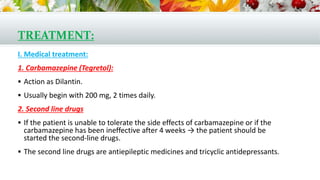 TREATMENT:
I. Medical treatment:
1. Carbamazepine (Tegretol):
 Action as Dilantin.
 Usually begin with 200 mg, 2 times daily.
2. Second line drugs
 If the patient is unable to tolerate the side effects of carbamazepine or if the
carbamazepine has been ineffective after 4 weeks → the patient should be
started the second-line drugs.
 The second line drugs are antiepileptic medicines and tricyclic antidepressants.
 