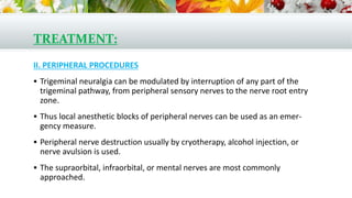 TREATMENT:
II. PERIPHERAL PROCEDURES
 Trigeminal neuralgia can be modulated by interruption of any part of the
trigeminal pathway, from peripheral sensory nerves to the nerve root entry
zone.
 Thus local anesthetic blocks of peripheral nerves can be used as an emer-
gency measure.
 Peripheral nerve destruction usually by cryotherapy, alcohol injection, or
nerve avulsion is used.
 The supraorbital, infraorbital, or mental nerves are most commonly
approached.
 