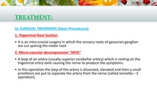 TREATMENT:
IV. SURGICAL TREATMENT (Open Procedures):
1. Trigeminal Root Section:
 It is an intra-cranial surgery in which the sensory roots of gasserian ganglion
are cut sparing the motor root.
2. Micro-vascular decompression "MVD"
 A loop of an artery (usually superior cerebellar artery) which is resting on the
trigeminal entry zone causing the nerve to produce the symptoms.
 In this operation the loop of the artery is dissected, elevated and then a small
prosthesis are put to separate the artery from the nerve (called Jannetta – S
operation).
 