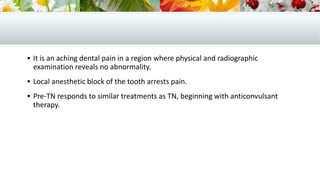  It is an aching dental pain in a region where physical and radiographic
examination reveals no abnormality.
 Local anesthetic block of the tooth arrests pain.
 Pre-TN responds to similar treatments as TN, beginning with anticonvulsant
therapy.
 