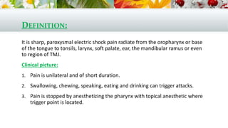 DEFINITION:
It is sharp, paroxysmal electric shock pain radiate from the oropharynx or base
of the tongue to tonsils, larynx, soft palate, ear, the mandibular ramus or even
to region of TMJ.
Clinical picture:
1. Pain is unilateral and of short duration.
2. Swallowing, chewing, speaking, eating and drinking can trigger attacks.
3. Pain is stopped by anesthetizing the pharynx with topical anesthetic where
trigger point is located.
 