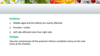 Incidence:
1. Middle-aged and the elderly are mainly affected.
2. Females > males.
3. Left side affected more than right side.
Etiology:
Vascular compression of the posterior inferior cerebellar artery on the root
entry at the medulla.
 