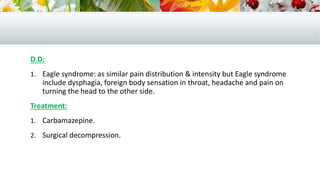 D.D:
1. Eagle syndrome: as similar pain distribution & intensity but Eagle syndrome
include dysphagia, foreign body sensation in throat, headache and pain on
turning the head to the other side.
Treatment:
1. Carbamazepine.
2. Surgical decompression.
 