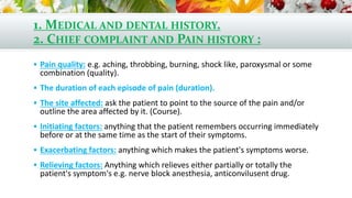 1. MEDICAL AND DENTAL HISTORY.
2. CHIEF COMPLAINT AND PAIN HISTORY :
 Pain quality: e.g. aching, throbbing, burning, shock like, paroxysmal or some
combination (quality).
 The duration of each episode of pain (duration).
 The site affected: ask the patient to point to the source of the pain and/or
outline the area affected by it. (Course).
 Initiating factors: anything that the patient remembers occurring immediately
before or at the same time as the start of their symptoms.
 Exacerbating factors: anything which makes the patient's symptoms worse.
 Relieving factors: Anything which relieves either partially or totally the
patient's symptom's e.g. nerve block anesthesia, anticonvilusent drug.
 