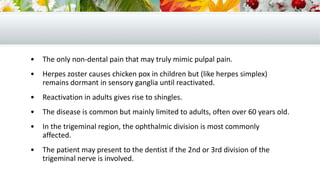 • The only non-dental pain that may truly mimic pulpal pain.
• Herpes zoster causes chicken pox in children but (like herpes simplex)
remains dormant in sensory ganglia until reactivated.
• Reactivation in adults gives rise to shingles.
• The disease is common but mainly limited to adults, often over 60 years old.
• In the trigeminal region, the ophthalmic division is most commonly
affected.
• The patient may present to the dentist if the 2nd or 3rd division of the
trigeminal nerve is involved.
 