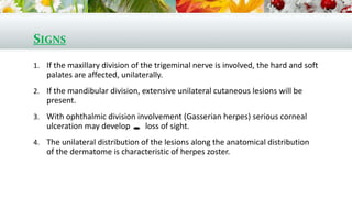 SIGNS
1. If the maxillary division of the trigeminal nerve is involved, the hard and soft
palates are affected, unilaterally.
2. If the mandibular division, extensive unilateral cutaneous lesions will be
present.
3. With ophthalmic division involvement (Gasserian herpes) serious corneal
ulceration may develop loss of sight.
4. The unilateral distribution of the lesions along the anatomical distribution
of the dermatome is characteristic of herpes zoster.
 