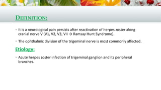 DEFINITION:
 It is a neurological pain persists after reactivation of herpes zoster along
cranial nerve V (V1, V2, V3, VII → Ramsay Hunt Syndrome).
 The ophthalmic division of the trigeminal nerve is most commonly affected.
Etiology:
 Acute herpes zoster infection of trigeminal ganglion and its peripheral
branches.
 