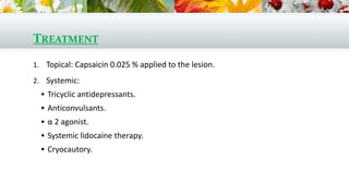 TREATMENT
1. Topical: Capsaicin 0.025 % applied to the lesion.
2. Systemic:
 Tricyclic antidepressants.
 Anticonvulsants.
 α 2 agonist.
 Systemic lidocaine therapy.
 Cryocautory.
 