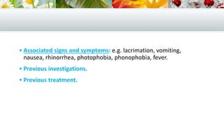  Associated signs and symptoms: e.g. lacrimation, vomiting,
nausea, rhinorrhea, photophobia, phonophobia, fever.
 Previous investigations.
 Previous treatment.
 