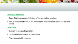 Signs and symptoms
 Caused by herpes zoster infection of the geniculate ganglion.
 Pain occurs in the throat or ear, followed by vesicular eruption on the ear and
fauces.
Treatment:
 Excision of geniculate ganglion.
 Cut of the motor portion of facial nerve
 Pharmacological treatment.
 
