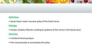 Definition:
 Acute lower motor neurone palsy of the facial nerve.
Etiology:
 Herpes simplex infection, leading to oedema of the nerve in the facial canal.
Clinically:
 Unilateral facial paralysis.
 Pain may precede or accompany the palsy.
 