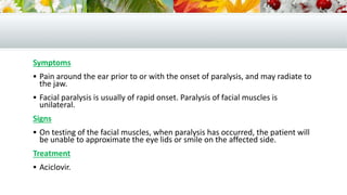 Symptoms
 Pain around the ear prior to or with the onset of paralysis, and may radiate to
the jaw.
 Facial paralysis is usually of rapid onset. Paralysis of facial muscles is
unilateral.
Signs
 On testing of the facial muscles, when paralysis has occurred, the patient will
be unable to approximate the eye lids or smile on the affected side.
Treatment
 Aciclovir.
 