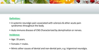 Definition:
 A systemic neurolgic pain associated with sclerosis & other acute pain
syndromes throughout the body.
 Auto immune disease of CNS Characterized by demylination or nerves.
Incidence:
 Age: 35 years.
 Females < males.
 Mimic other causes of dental and non-dental pain, e.g. trigeminal neuralgia.
 