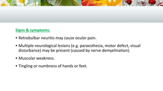 Signs & symptoms:
 Retrobulbar neuritis may cause ocular pain.
 Multiple neurological lesions (e.g. paraesthesia, motor defect, visual
disturbance) may be present (caused by nerve demyelination).
 Muscular weakness.
 Tingling or numbness of hands or feet.
 
