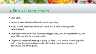 3. PHYSICAL EXAMINATION
 Vital signs.
 Intraoral examination with oral cancer screening.
 Head & neck examination (lymph node, T.M.J, skin, and myofacial
examination).
 Cranial nerve examination (evaluate trigger zone, area of hyperesthesia, and
area of hypoesthesia or anesthesia).
 Diagnostic anesthetic testing → using V.C free L.A → define if a neuropathic
pain is due to peripheral causes (If pain is due to peripheral cause →
anesthesia will arrest pain).
 