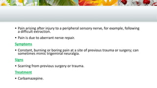  Pain arising after injury to a peripheral sensory nerve, for example, following
a difficult extraction.
 Pain is due to aberrant nerve repair.
Symptoms
 Constant, burning or boring pain at a site of previous trauma or surgery; can
sometimes mimic trigeminal neuralgia.
Signs
 Scarring from previous surgery or trauma.
Treatment
 Carbamazepine.
 
