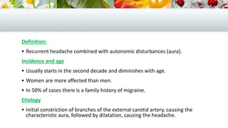 Definition:
 Recurrent headache combined with autonomic disturbances (aura).
Incidence and age
 Usually starts in the second decade and diminishes with age.
 Women are more affected than men.
 In 50% of cases there is a family history of migraine.
Etiology
 Initial constriction of branches of the external carotid artery, causing the
characteristic aura, followed by dilatation, causing the headache.
 