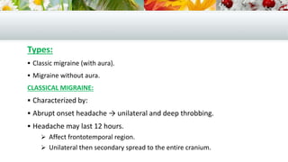 Types:
 Classic migraine (with aura).
 Migraine without aura.
CLASSICAL MIGRAINE:
 Characterized by:
 Abrupt onset headache → unilateral and deep throbbing.
 Headache may last 12 hours.
 Affect frontotemporal region.
 Unilateral then secondary spread to the entire cranium.
 