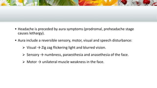  Headache is preceded by aura symptoms (prodromal, preheadache stage
causes lethargy).
 Aura include a reversible sensory, motor, visual and speech disturbance:
 Visual → Zig zag flickering light and blurred vision.
 Sensory → numbness, paraesthesia and anasethesia of the face.
 Motor → unilateral muscle weakness in the face.
 