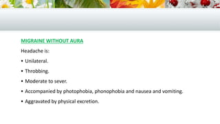 MIGRAINE WITHOUT AURA
Headache is:
 Unilateral.
 Throbbing.
 Moderate to sever.
 Accompanied by photophobia, phonophobia and nausea and vomiting.
 Aggravated by physical excretion.
 