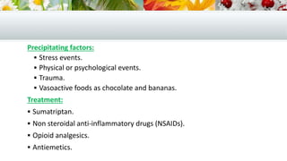 Precipitating factors:
 Stress events.
 Physical or psychological events.
 Trauma.
 Vasoactive foods as chocolate and bananas.
Treatment:
 Sumatriptan.
 Non steroidal anti-inflammatory drugs (NSAIDs).
 Opioid analgesics.
 Antiemetics.
 