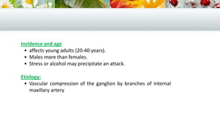 Incidence and age
• affects young adults (20-40 years).
• Males more than females.
• Stress or alcohol may precipitate an attack.
Etiology:
• Vascular compression of the ganglion by branches of internal
maxillary artery.
 