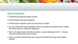 Signs and symptoms:
 Unilateral paroxysmal attack of pain.
 Dull aching or burning headache.
 Unlike classic migraine, pain usually occurs at night.
 It is one of the few pain conditions that can awaken the patient (from sleep)
this observation is useful for diagnosis.
 Pain is of rapid onset and short duration, usually lasting up to 30 minutes
only, but occasionally up to 2 hours.
 Pain is usually limited to the area around and behind the eye and related
maxilla.
 