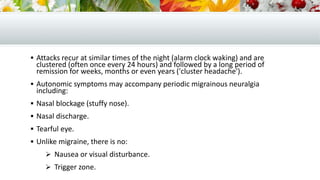  Attacks recur at similar times of the night (alarm clock waking) and are
clustered (often once every 24 hours) and followed by a long period of
remission for weeks, months or even years ('cluster headache').
 Autonomic symptoms may accompany periodic migrainous neuralgia
including:
 Nasal blockage (stuffy nose).
 Nasal discharge.
 Tearful eye.
 Unlike migraine, there is no:
 Nausea or visual disturbance.
 Trigger zone.
 